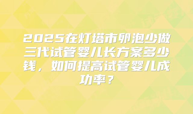 2025在灯塔市卵泡少做三代试管婴儿长方案多少钱,如何提高试管婴儿成功率?