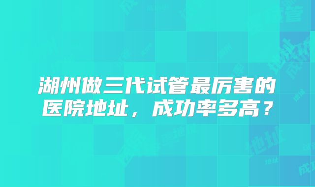 湖州做三代试管最厉害的医院地址，成功率多高？