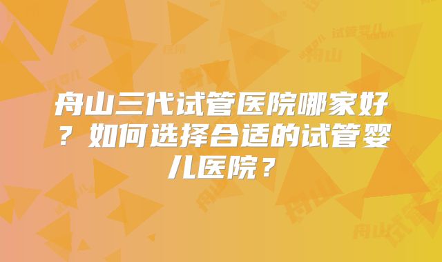 舟山三代试管医院哪家好？如何选择合适的试管婴儿医院？