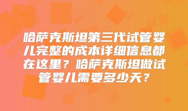 哈萨克斯坦第三代试管婴儿完整的成本详细信息都在这里？哈萨克斯坦做试管婴儿需要多少天？