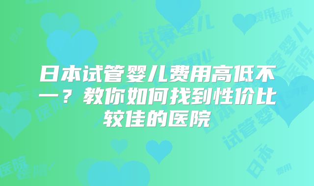 日本试管婴儿费用高低不一？教你如何找到性价比较佳的医院