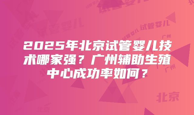 2025年北京试管婴儿技术哪家强？广州辅助生殖中心成功率如何？