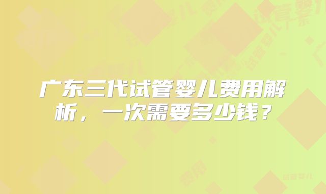 广东三代试管婴儿费用解析，一次需要多少钱？