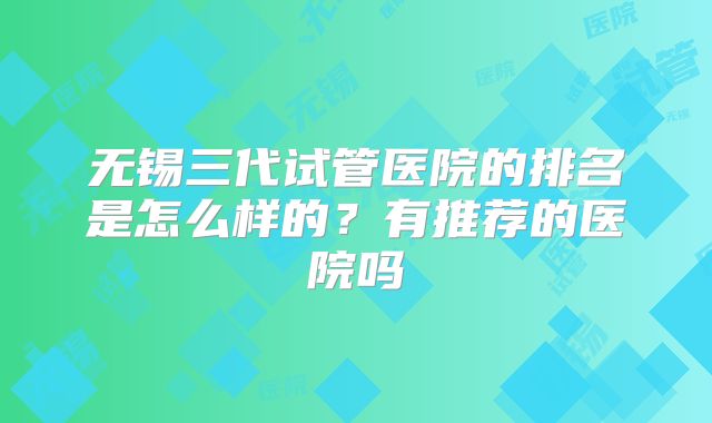 无锡三代试管医院的排名是怎么样的?有推荐的医院吗