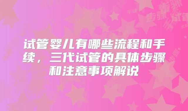 试管婴儿有哪些流程和手续,三代试管的具体步骤和注意事项解说