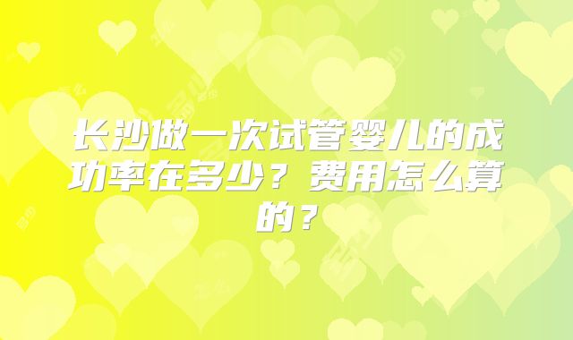 长沙做一次试管婴儿的成功率在多少？费用怎么算的？