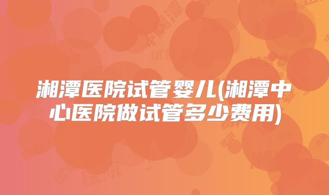 湘潭医院试管婴儿(湘潭中心医院做试管多少费用)