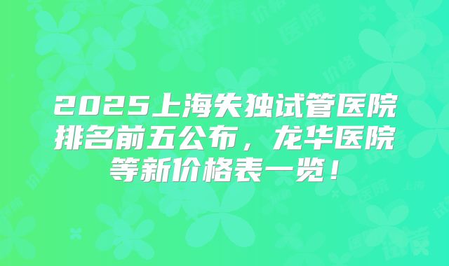 2025上海失独试管医院排名前五公布，龙华医院等新价格表一览！