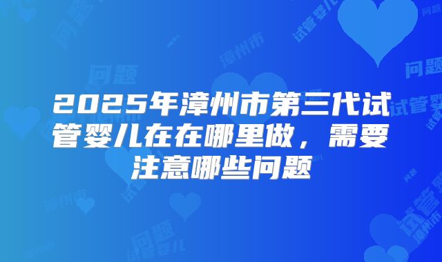 2025年漳州市第三代试管婴儿在在哪里做，需要注意哪些问题