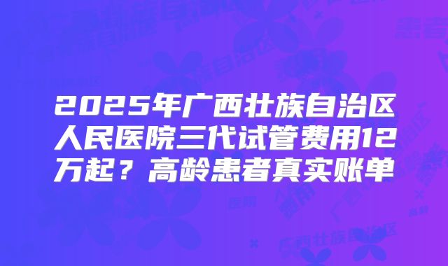 2025年广西壮族自治区人民医院三代试管费用12万起？高龄患者真实账单