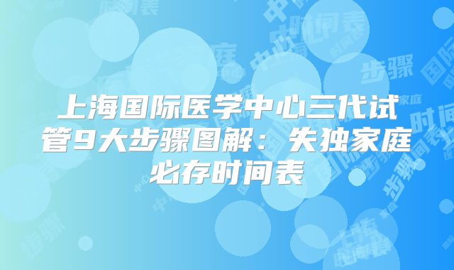 上海国际医学中心三代试管9大步骤图解:失独家庭必存时间表