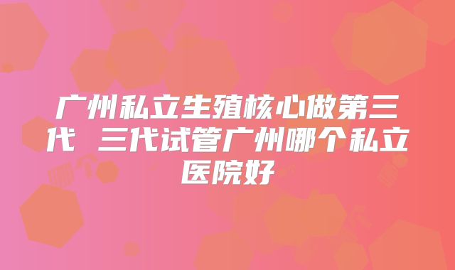 广州私立生殖核心做第三代 三代试管广州哪个私立医院好