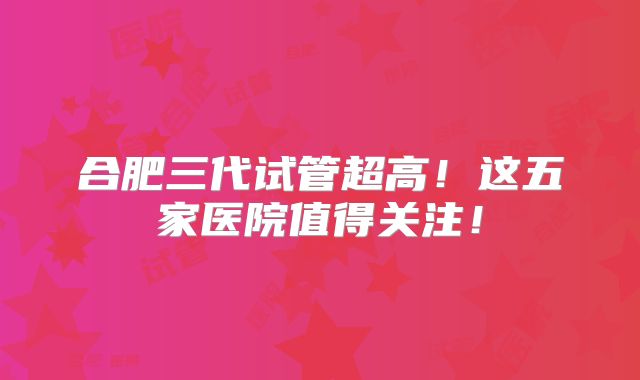 合肥三代试管超高！这五家医院值得关注！