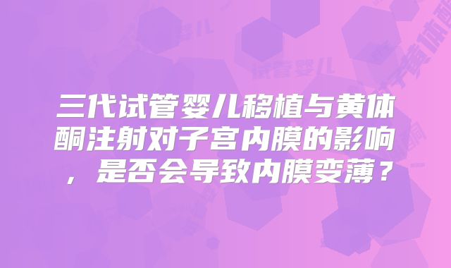 三代试管婴儿移植与黄体酮注射对子宫内膜的影响，是否会导致内膜变薄？