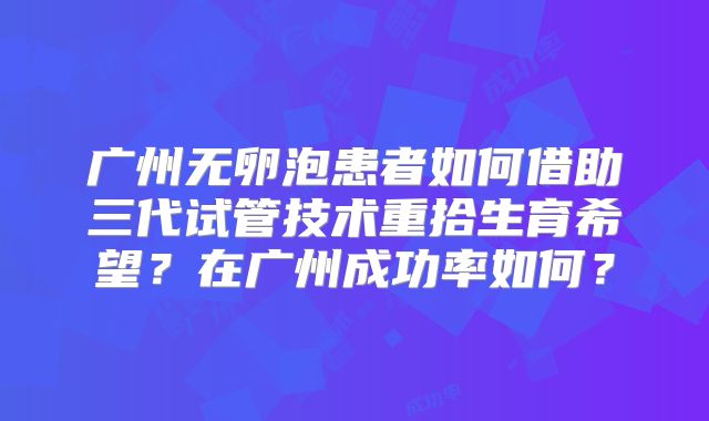 广州无卵泡患者如何借助三代试管技术重拾生育希望？在广州成功率如何？