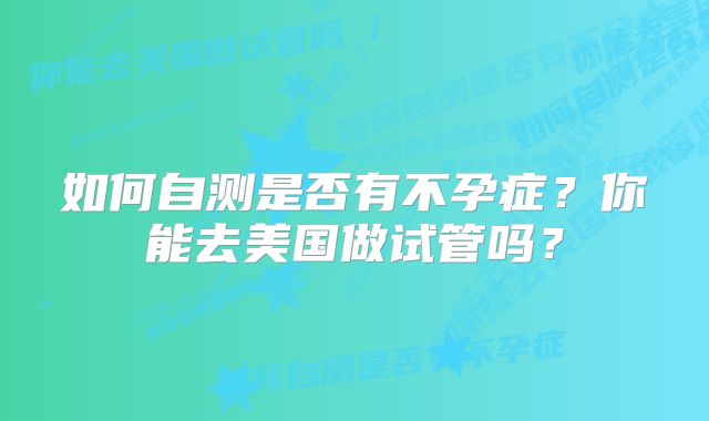 如何自测是否有不孕症？你能去美国做试管吗？