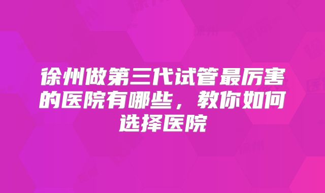 徐州做第三代试管最厉害的医院有哪些,教你如何选择医院