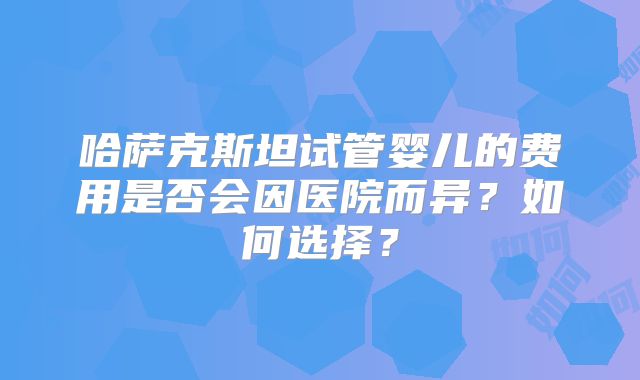 哈萨克斯坦试管婴儿的费用是否会因医院而异？如何选择？
