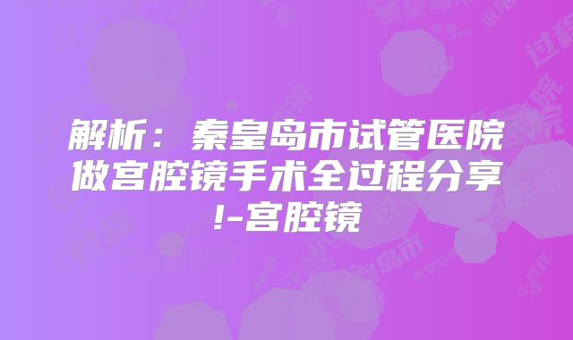 解析：秦皇岛市试管医院做宫腔镜手术全过程分享!-宫腔镜