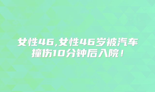 女性46,女性46岁被汽车撞伤10分钟后入院!