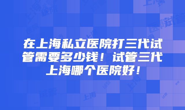 在上海私立医院打三代试管需要多少钱！试管三代上海哪个医院好！