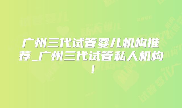 广州三代试管婴儿机构推荐_广州三代试管私人机构！