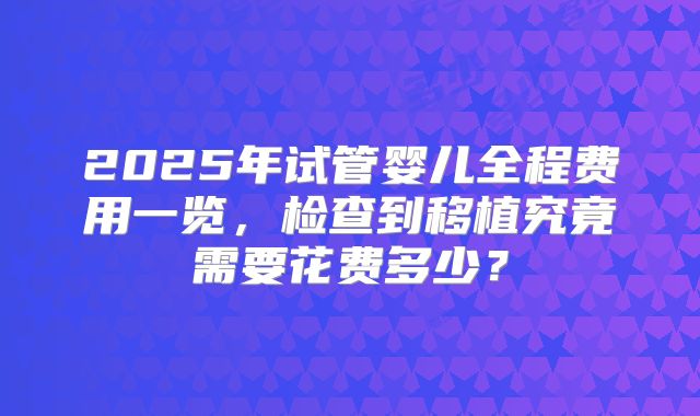 2025年试管婴儿全程费用一览，检查到移植究竟需要花费多少？