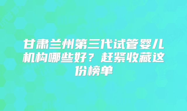 甘肃兰州第三代试管婴儿机构哪些好?赶紧收藏这份榜单