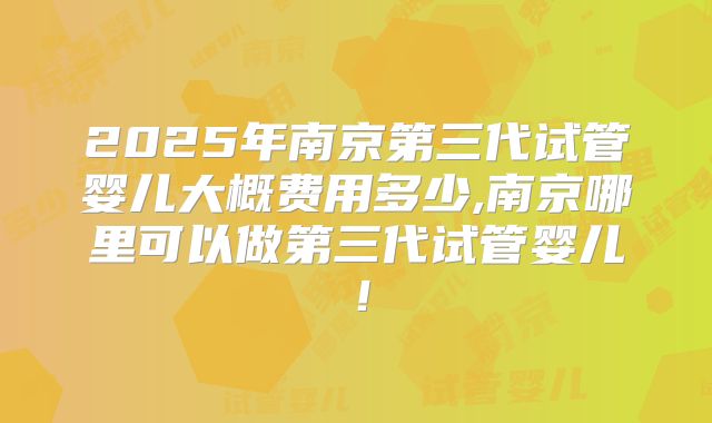 2025年南京第三代试管婴儿大概费用多少,南京哪里可以做第三代试管婴儿！