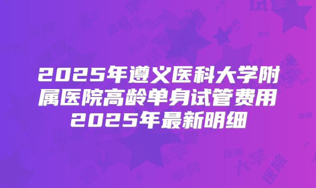 2025年遵义医科大学附属医院高龄单身试管费用2025年最新明细