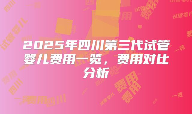 2025年四川第三代试管婴儿费用一览，费用对比分析