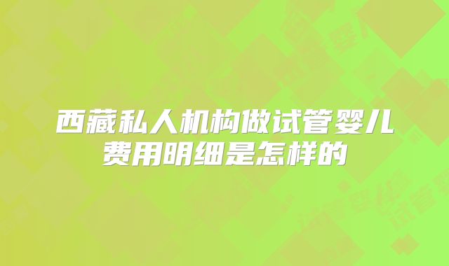 西藏私人机构做试管婴儿费用明细是怎样的