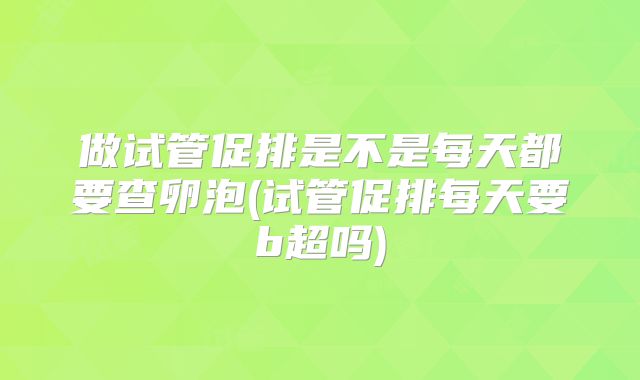 做试管促排是不是每天都要查卵泡(试管促排每天要b超吗)