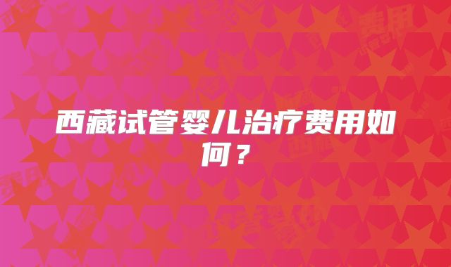 西藏试管婴儿治疗费用如何？