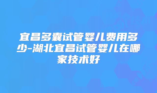 宜昌多囊试管婴儿费用多少-湖北宜昌试管婴儿在哪家技术好