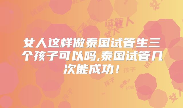 女人这样做泰国试管生三个孩子可以吗,泰国试管几次能成功!