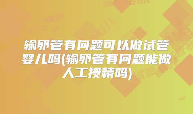 输卵管有问题可以做试管婴儿吗(输卵管有问题能做人工授精吗)