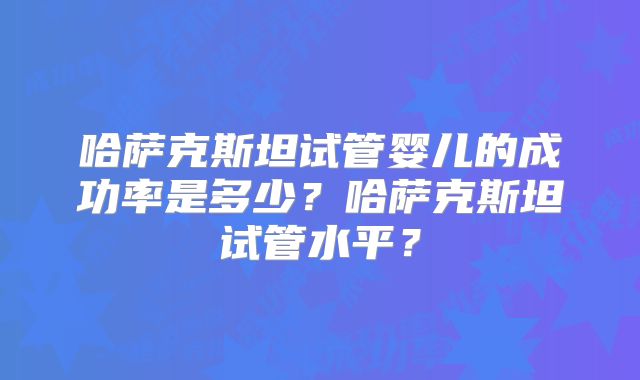 哈萨克斯坦试管婴儿的成功率是多少？哈萨克斯坦试管水平？