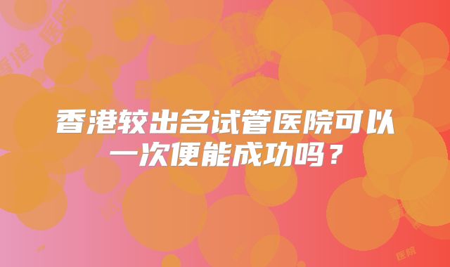 香港较出名试管医院可以一次便能成功吗？