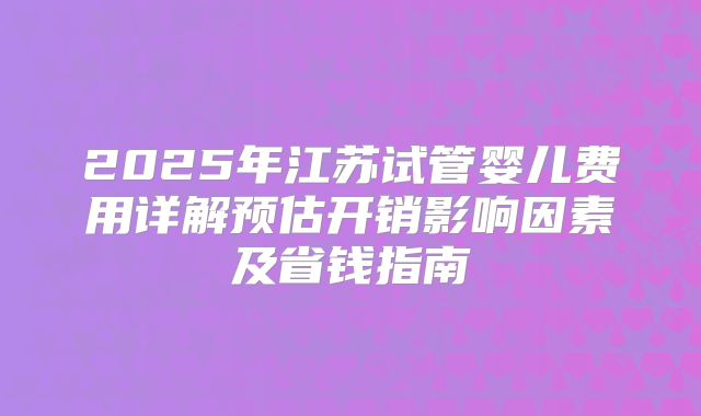 2025年江苏试管婴儿费用详解预估开销影响因素及省钱指南
