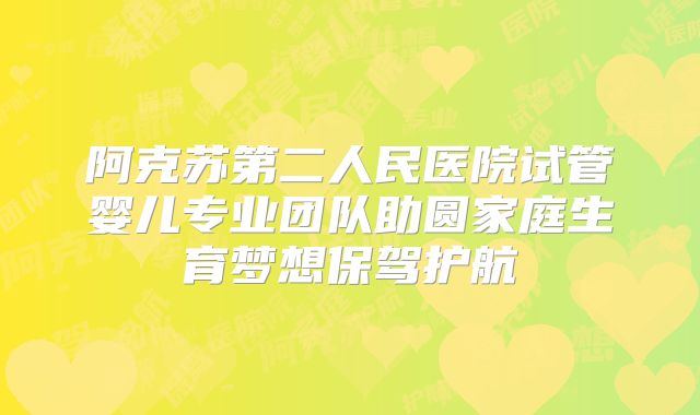 阿克苏第二人民医院试管婴儿专业团队助圆家庭生育梦想保驾护航