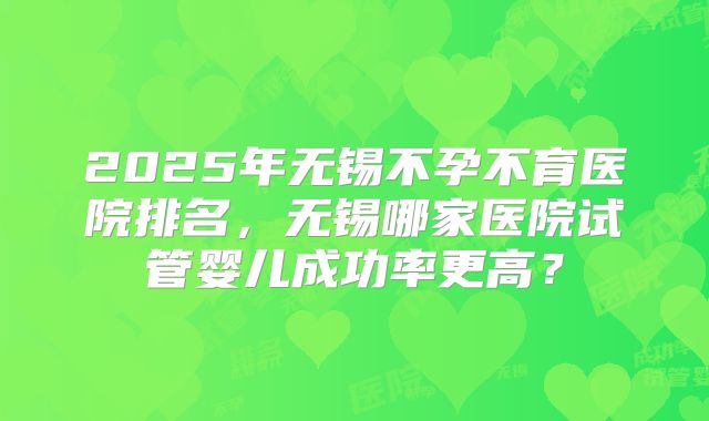 2025年无锡不孕不育医院排名，无锡哪家医院试管婴儿成功率更高？
