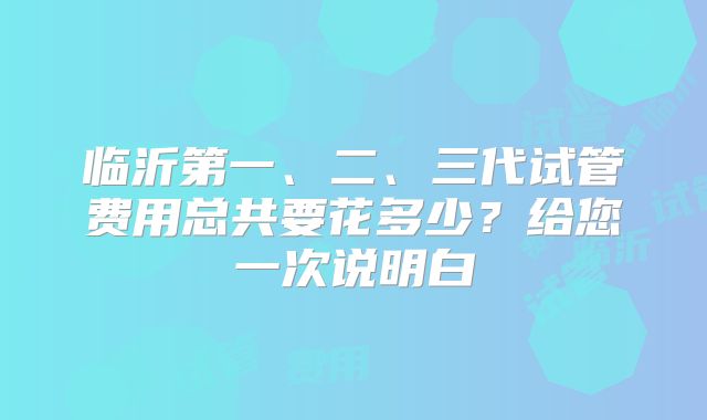临沂第一、二、三代试管费用总共要花多少？给您一次说明白