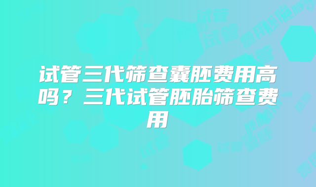 试管三代筛查囊胚费用高吗？三代试管胚胎筛查费用