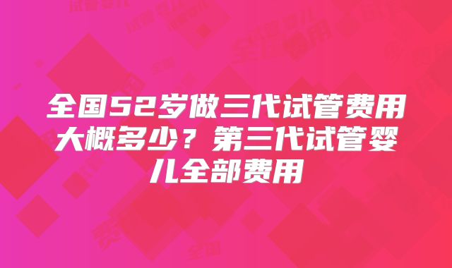 全国52岁做三代试管费用大概多少？第三代试管婴儿全部费用