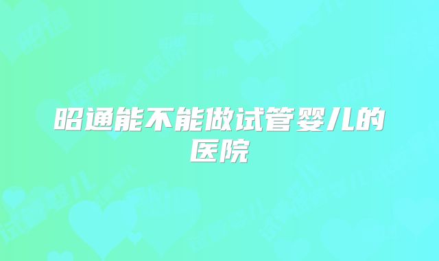 昭通能不能做试管婴儿的医院