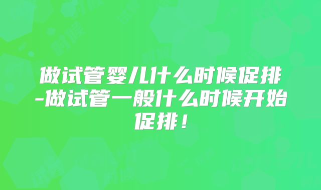 做试管婴儿什么时候促排-做试管一般什么时候开始促排！