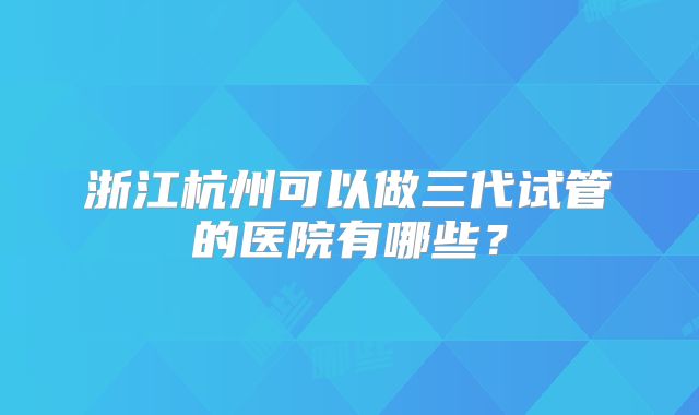 浙江杭州可以做三代试管的医院有哪些？