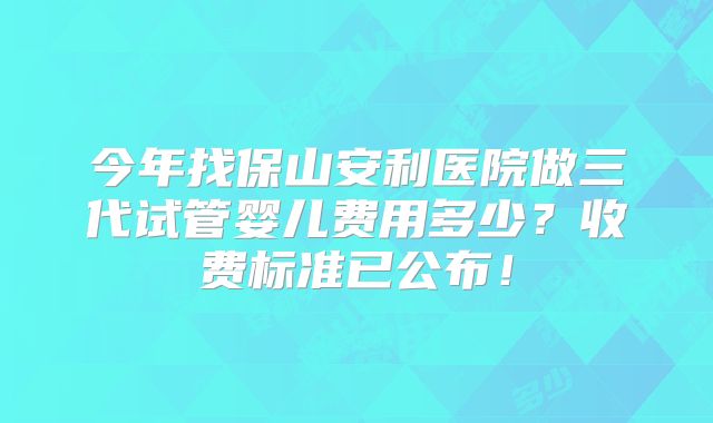 今年找保山安利医院做三代试管婴儿费用多少？收费标准已公布！