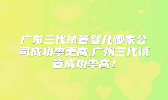 广东三代试管婴儿哪家公司成功率更高,广州三代试管成功率高！